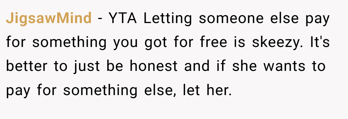 JigsawMind − YTA Letting someone else pay for something you got for free is skeezy. It's better to just be honest and if she wants to pay for something else, let her.