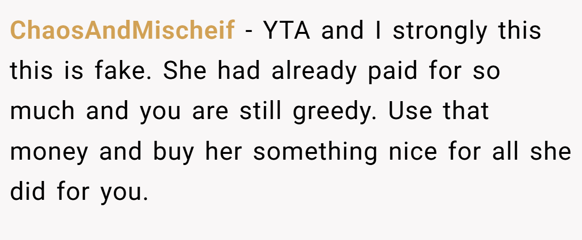 ChaosAndMischeif − YTA and I strongly this this is fake. She had already paid for so much and you are still greedy. Use that money and buy her something nice for all she did for you.