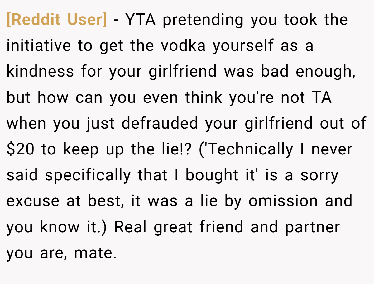 [Reddit User] − YTA pretending you took the initiative to get the vodka yourself as a kindness for your girlfriend was bad enough, but how can you even think you're not TA when you just defrauded your girlfriend out of $20 to keep up the lie!? ('Technically I never said specifically that I bought it' is a sorry excuse at best, it was a lie by omission and you know it.) Real great friend and partner you are, mate.