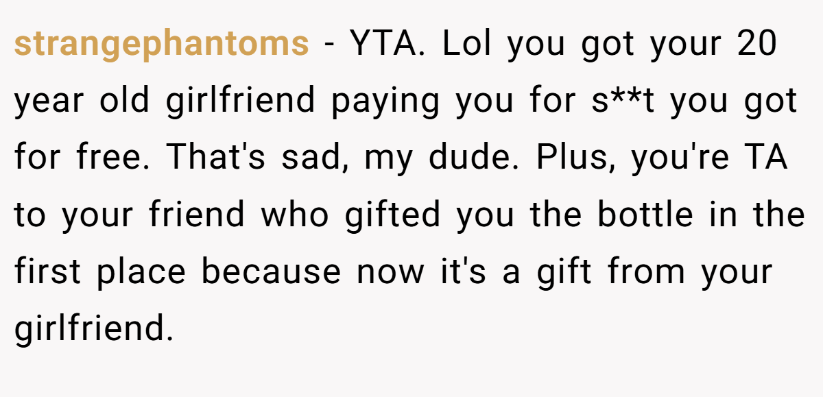 strangephantoms − YTA. Lol you got your 20 year old girlfriend paying you for s**t you got for free. That's sad, my dude. Plus, you're TA to your friend who gifted you the bottle in the first place because now it's a gift from your girlfriend.