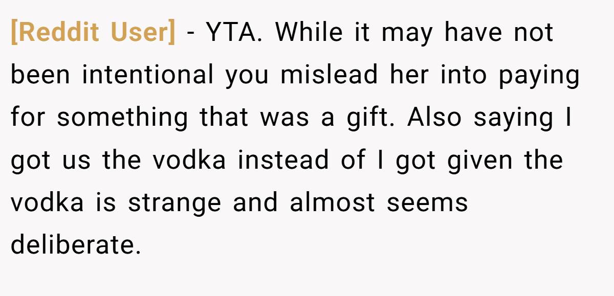 [Reddit User] − YTA. While it may have not been intentional you mislead her into paying for something that was a gift. Also saying I got us the vodka instead of I got given the vodka is strange and almost seems deliberate.