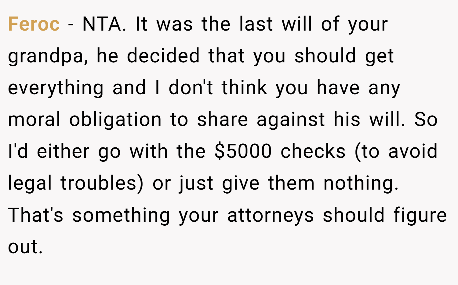 Feroc − NTA. It was the last will of your grandpa, he decided that you should get everything and I don't think you have any moral obligation to share against his will. So I'd either go with the $5000 checks (to avoid legal troubles) or just give them nothing. That's something your attorneys should figure out.
