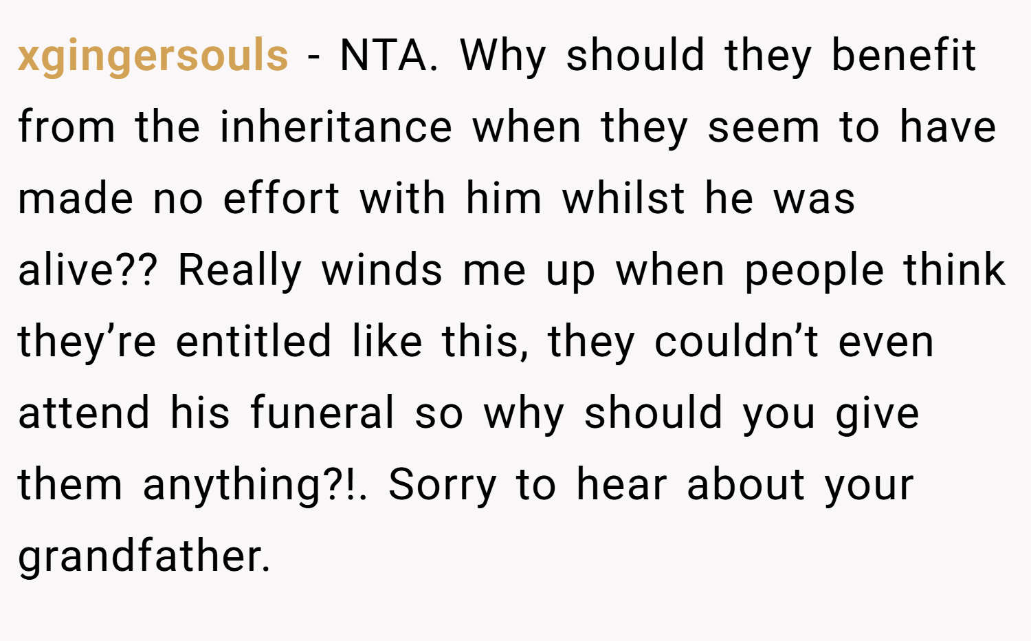 xgingersouls − NTA. Why should they benefit from the inheritance when they seem to have made no effort with him whilst he was alive?? Really winds me up when people think they’re entitled like this, they couldn’t even attend his funeral so why should you give them anything?!. Sorry to hear about your grandfather.