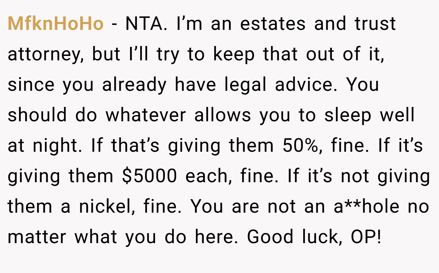 MfknHoHo − NTA. I’m an estates and trust attorney, but I’ll try to keep that out of it, since you already have legal advice. You should do whatever allows you to sleep well at night. If that’s giving them 50%, fine. If it’s giving them $5000 each, fine. If it’s not giving them a nickel, fine. You are not an a**hole no matter what you do here. Good luck, OP!