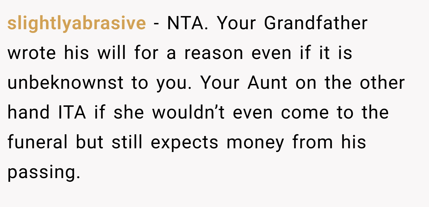 slightlyabrasive − NTA. Your Grandfather wrote his will for a reason even if it is unbeknownst to you. Your Aunt on the other hand ITA if she wouldn’t even come to the funeral but still expects money from his passing.