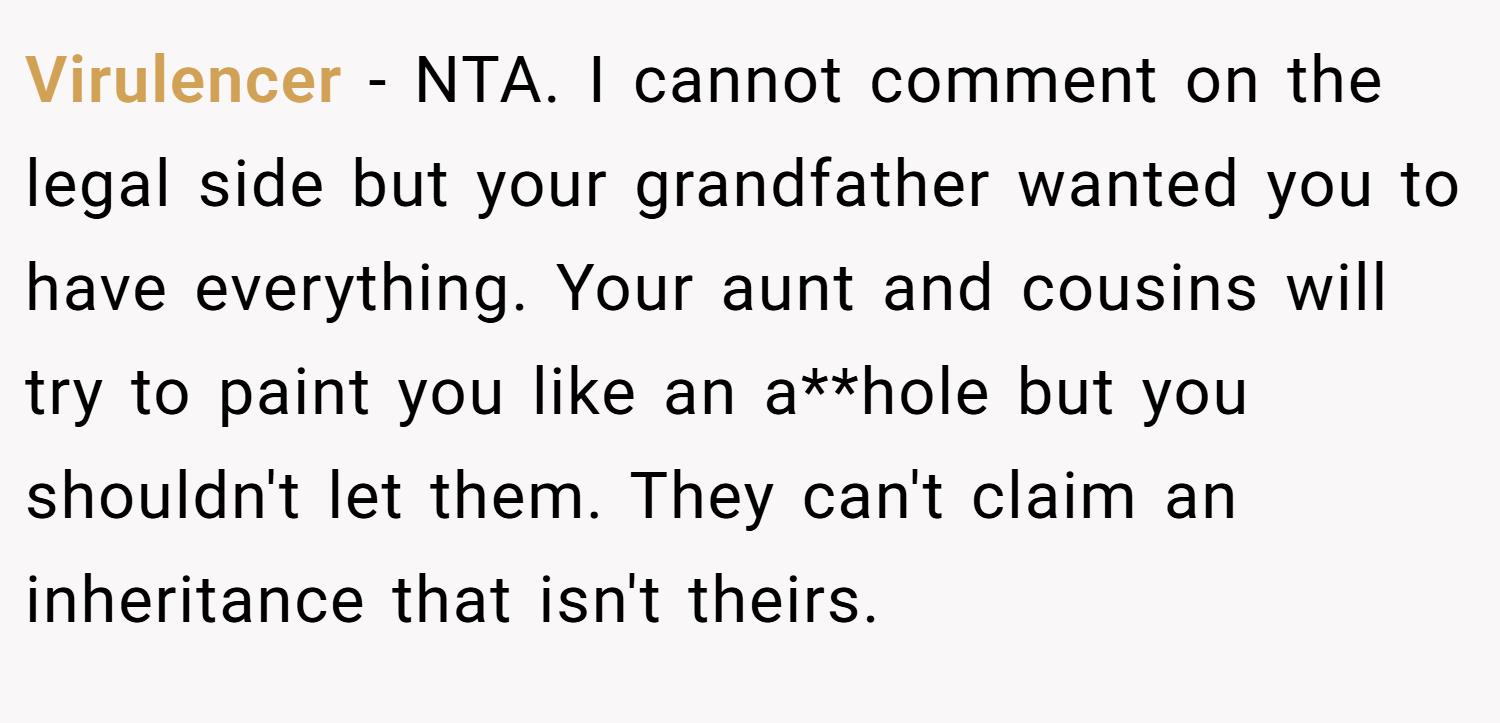 Virulencer − NTA. I cannot comment on the legal side but your grandfather wanted you to have everything. Your aunt and cousins will try to paint you like an a**hole but you shouldn't let them. They can't claim an inheritance that isn't theirs.