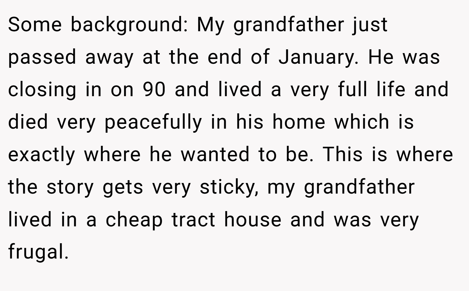 Some background: My grandfather just passed away at the end of January. He was closing in on 90 and lived a very full life and died very peacefully in his home which is exactly where he wanted to be. This is where the story gets very sticky, my grandfather lived in a cheap tract house and was very frugal.