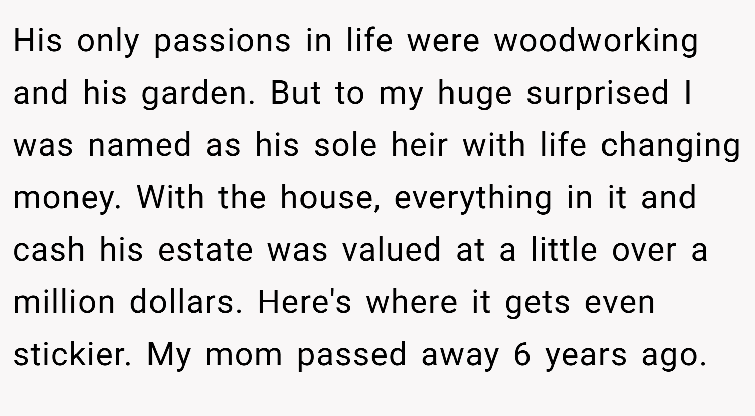 His only passions in life were woodworking and his garden. But to my huge surprised I was named as his sole heir with life changing money. With the house, everything in it and cash his estate was valued at a little over a million dollars. Here's where it gets even stickier. My mom passed away 6 years ago.