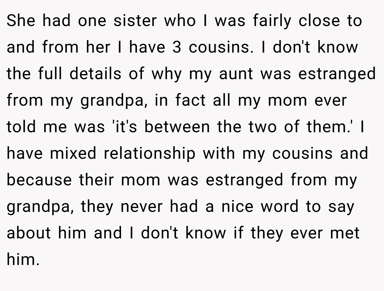 She had one sister who I was fairly close to and from her I have 3 cousins. I don't know the full details of why my aunt was estranged from my grandpa, in fact all my mom ever told me was 'it's between the two of them.' I have mixed relationship with my cousins and because their mom was estranged from my grandpa, they never had a nice word to say about him and I don't know if they ever met him.