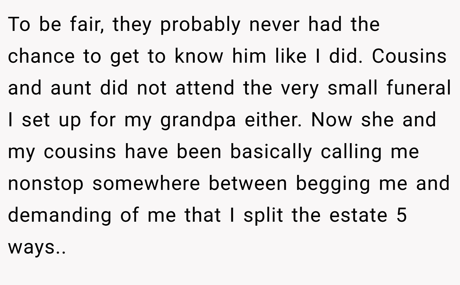 To be fair, they probably never had the chance to get to know him like I did. Cousins and aunt did not attend the very small funeral I set up for my grandpa either. Now she and my cousins have been basically calling me nonstop somewhere between begging me and demanding of me that I split the estate 5 ways..