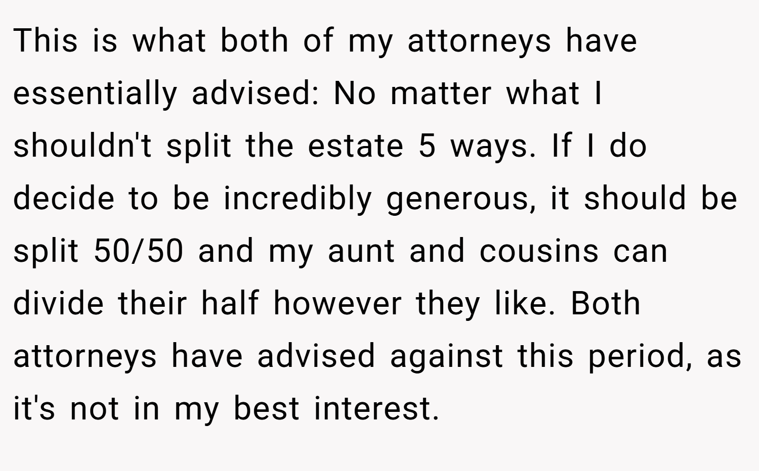 This is what both of my attorneys have essentially advised: No matter what I shouldn't split the estate 5 ways. If I do decide to be incredibly generous, it should be split 50/50 and my aunt and cousins can divide their half however they like. Both attorneys have advised against this period, as it's not in my best interest.