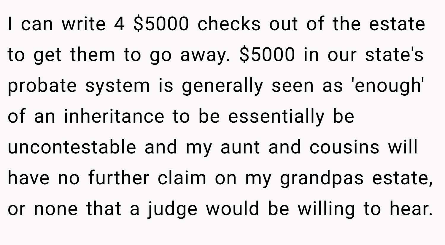 I can write 4 $5000 checks out of the estate to get them to go away. $5000 in our state's probate system is generally seen as 'enough' of an inheritance to be essentially be uncontestable and my aunt and cousins will have no further claim on my grandpas estate, or none that a judge would be willing to hear.