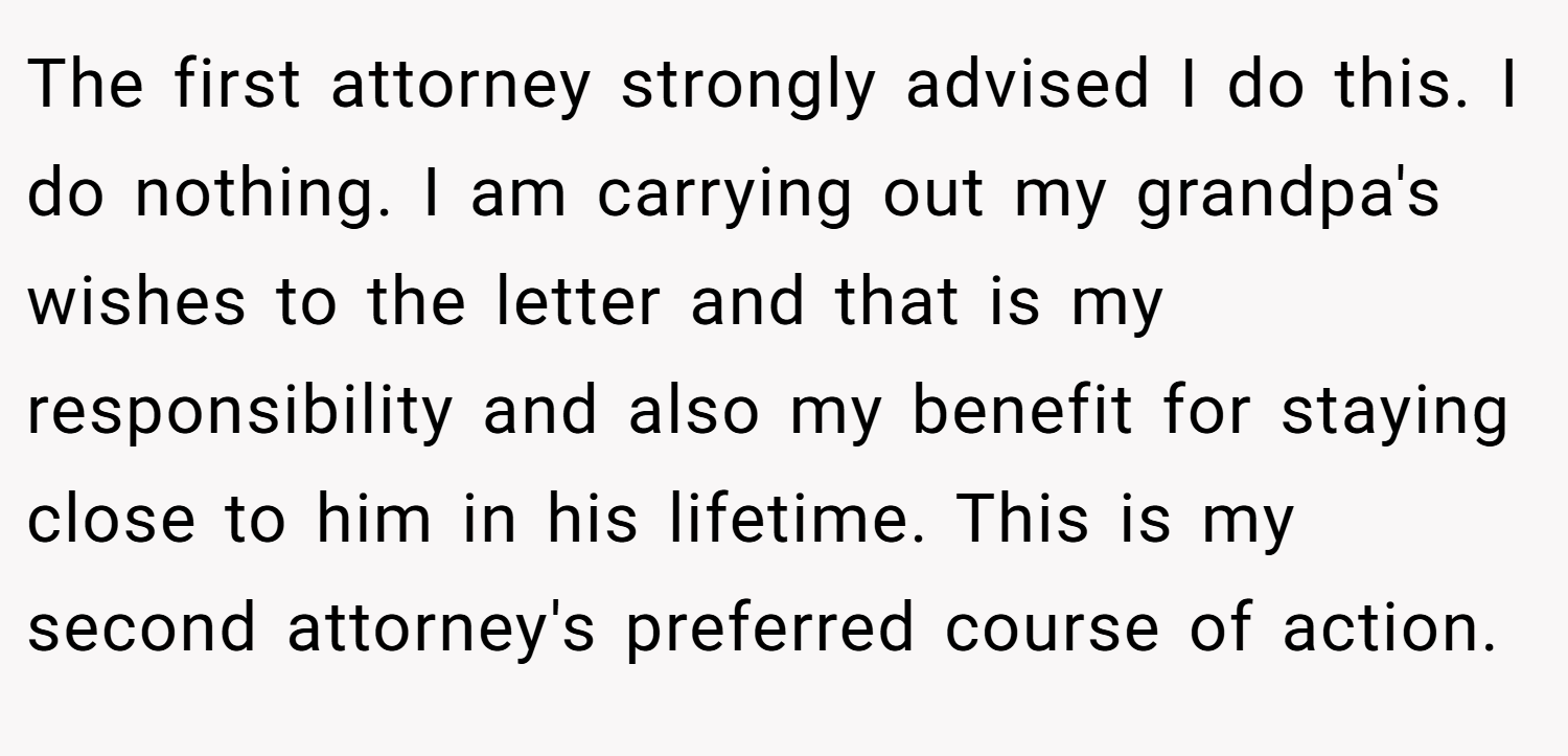 The first attorney strongly advised I do this. I do nothing. I am carrying out my grandpa's wishes to the letter and that is my responsibility and also my benefit for staying close to him in his lifetime. This is my second attorney's preferred course of action.
