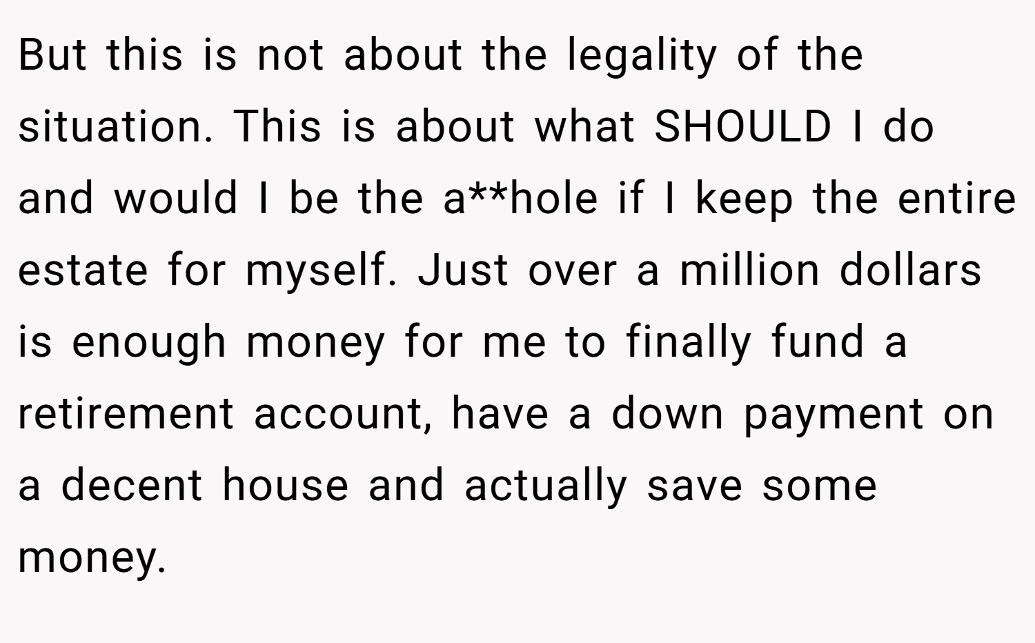 But this is not about the legality of the situation. This is about what SHOULD I do and would I be the a**hole if I keep the entire estate for myself. Just over a million dollars is enough money for me to finally fund a retirement account, have a down payment on a decent house and actually save some money.