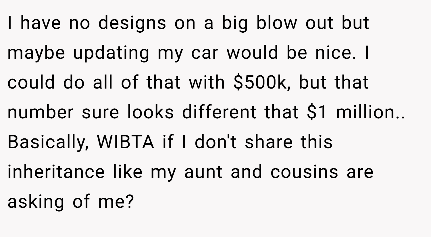 I have no designs on a big blow out but maybe updating my car would be nice. I could do all of that with $500k, but that number sure looks different that $1 million.. Basically, WIBTA if I don't share this inheritance like my aunt and cousins are asking of me?