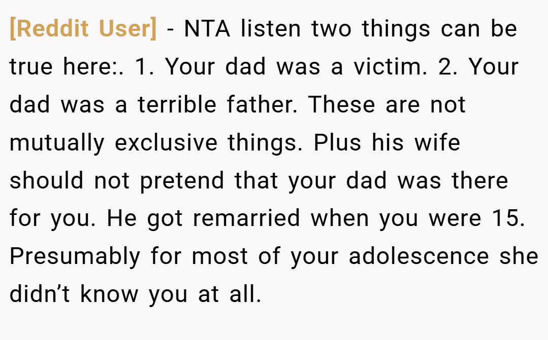 [Reddit User] − NTA listen two things can be true here:. 1. Your dad was a victim. 2. Your dad was a terrible father. These are not mutually exclusive things. Plus his wife should not pretend that your dad was there for you. He got remarried when you were 15. Presumably for most of your adolescence she didn’t know you at all.