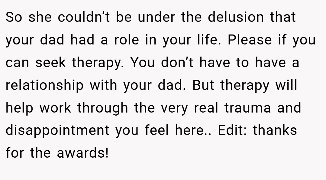 So she couldn’t be under the delusion that your dad had a role in your life. Please if you can seek therapy. You don’t have to have a relationship with your dad. But therapy will help work through the very real trauma and disappointment you feel here.. Edit: thanks for the awards!