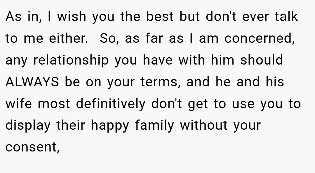 As in, I wish you the best but don't ever talk to me either.  So, as far as I am concerned, any relationship you have with him should ALWAYS be on your terms, and he and his wife most definitively don't get to use you to display their happy family without your consent,
