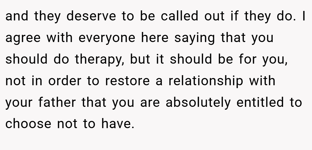 and they deserve to be called out if they do. I agree with everyone here saying that you should do therapy, but it should be for you, not in order to restore a relationship with your father that you are absolutely entitled to choose not to have.