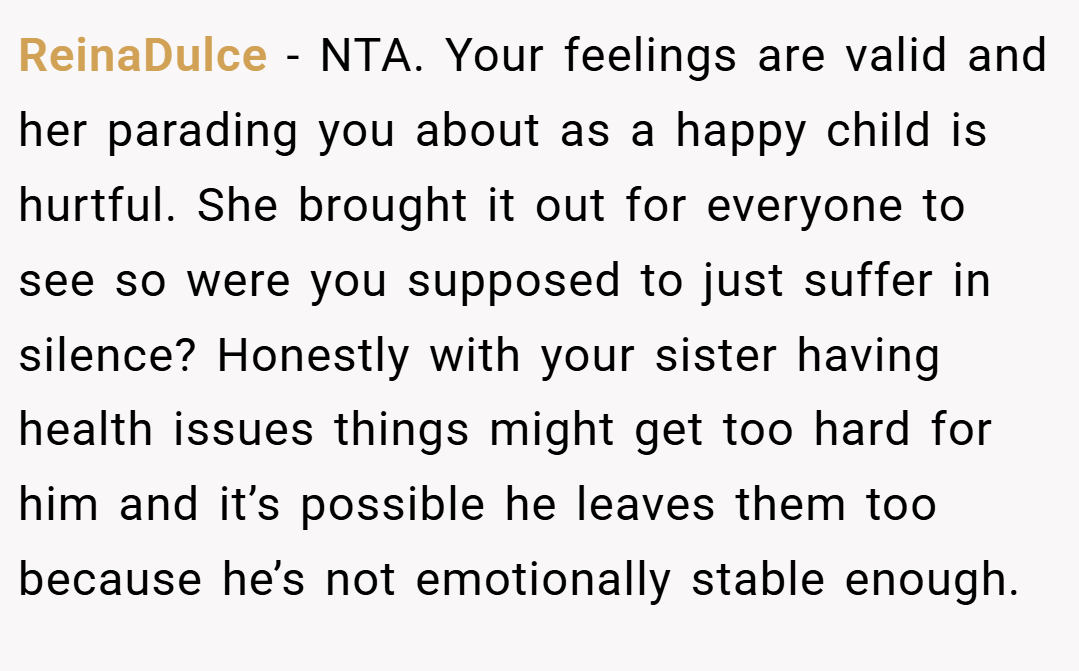 ReinaDulce − NTA. Your feelings are valid and her parading you about as a happy child is hurtful. She brought it out for everyone to see so were you supposed to just suffer in silence? Honestly with your sister having health issues things might get too hard for him and it’s possible he leaves them too because he’s not emotionally stable enough.