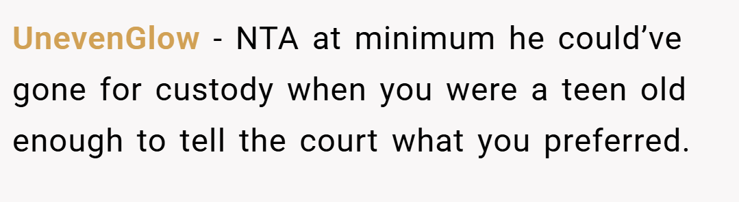 UnevenGlow − NTA at minimum he could’ve gone for custody when you were a teen old enough to tell the court what you preferred.