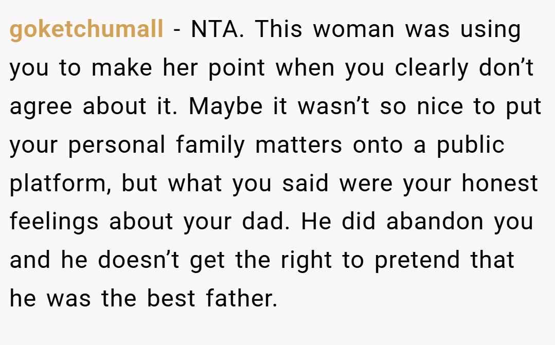 goketchumall − NTA. This woman was using you to make her point when you clearly don’t agree about it. Maybe it wasn’t so nice to put your personal family matters onto a public platform, but what you said were your honest feelings about your dad. He did abandon you and he doesn’t get the right to pretend that he was the best father.
