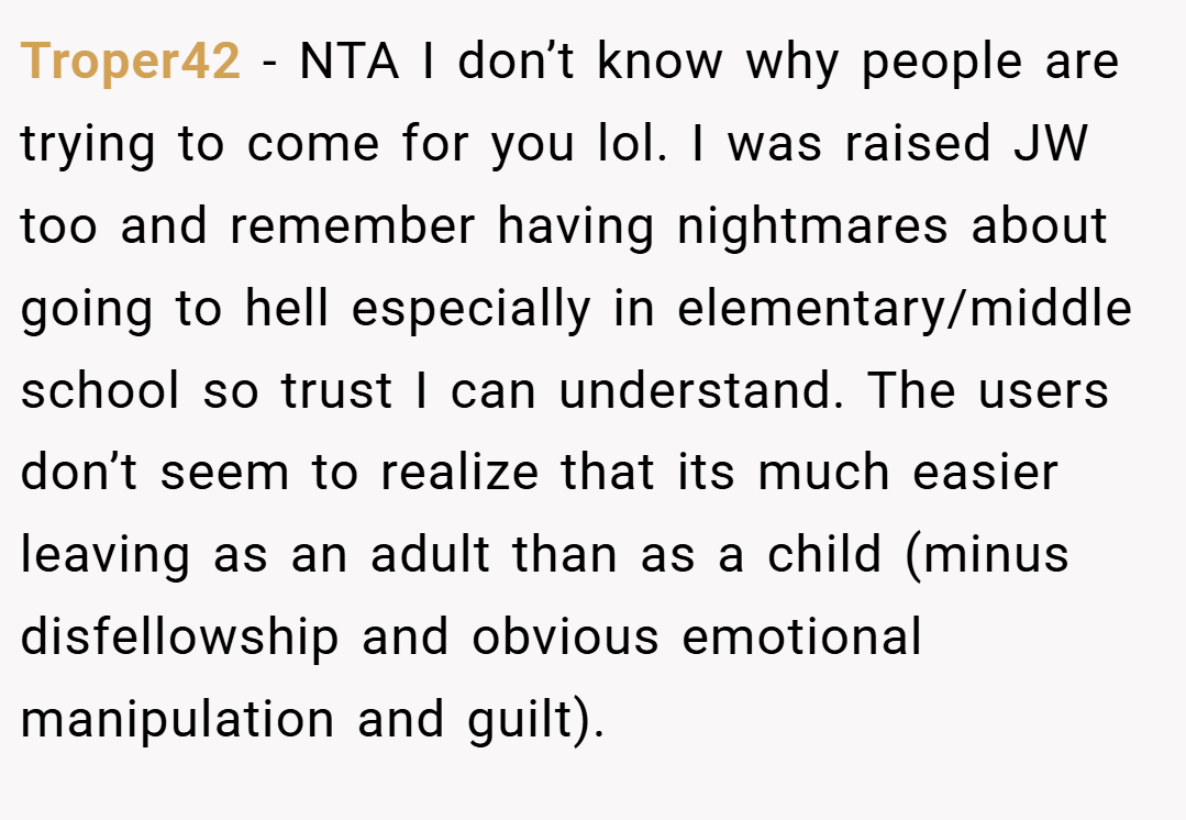 Troper42 − NTA I don’t know why people are trying to come for you lol. I was raised JW too and remember having nightmares about going to hell especially in elementary/middle school so trust I can understand. The users don’t seem to realize that its much easier leaving as an adult than as a child (minus disfellowship and obvious emotional manipulation and guilt).