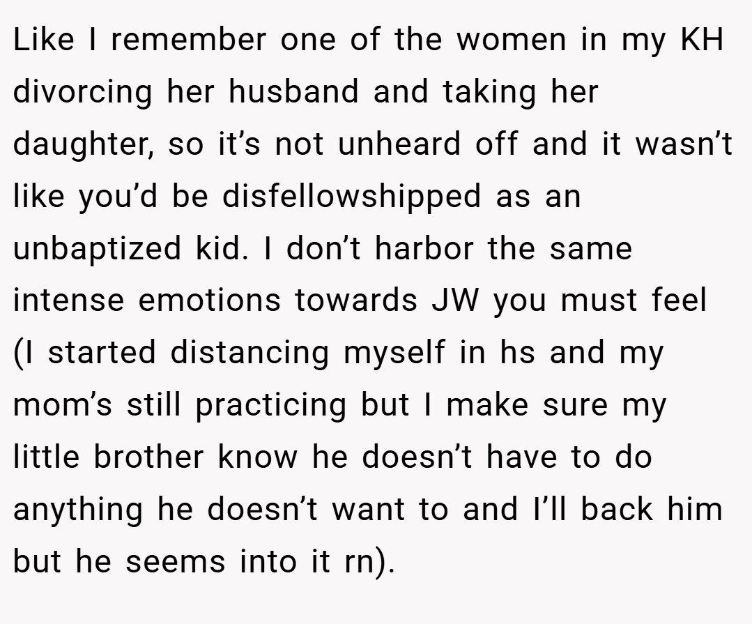 Like I remember one of the women in my KH divorcing her husband and taking her daughter, so it’s not unheard off and it wasn’t like you’d be disfellowshipped as an unbaptized kid. I don’t harbor the same intense emotions towards JW you must feel (I started distancing myself in hs and my mom’s still practicing but I make sure my little brother know he doesn’t have to do anything he doesn’t want to and I’ll back him but he seems into it rn).
