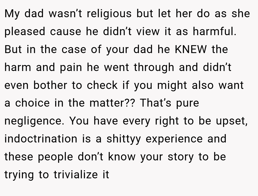 My dad wasn’t religious but let her do as she pleased cause he didn’t view it as harmful. But in the case of your dad he KNEW the harm and pain he went through and didn’t even bother to check if you might also want a choice in the matter?? That’s pure negligence. You have every right to be upset, indoctrination is a shittyy experience and these people don’t know your story to be trying to trivialize it
