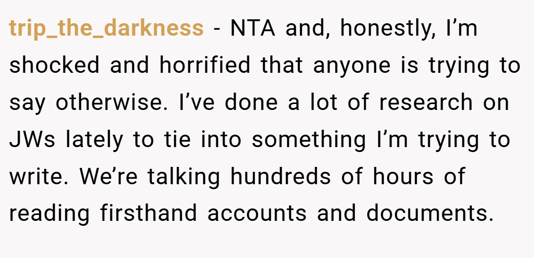 trip_the_darkness − NTA and, honestly, I’m shocked and horrified that anyone is trying to say otherwise. I’ve done a lot of research on JWs lately to tie into something I’m trying to write. We’re talking hundreds of hours of reading firsthand accounts and documents.