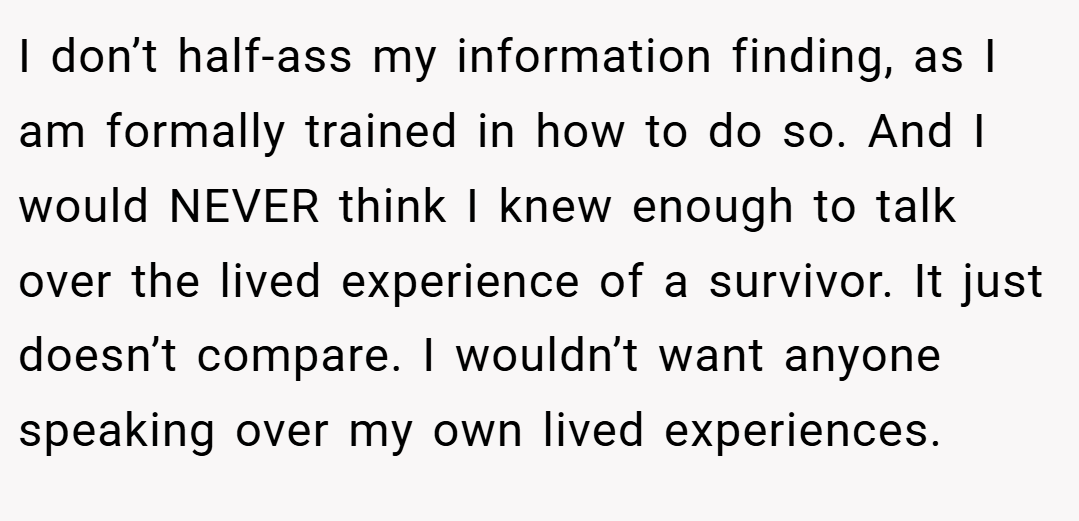 I don’t half-ass my information finding, as I am formally trained in how to do so. And I would NEVER think I knew enough to talk over the lived experience of a survivor. It just doesn’t compare. I wouldn’t want anyone speaking over my own lived experiences.
