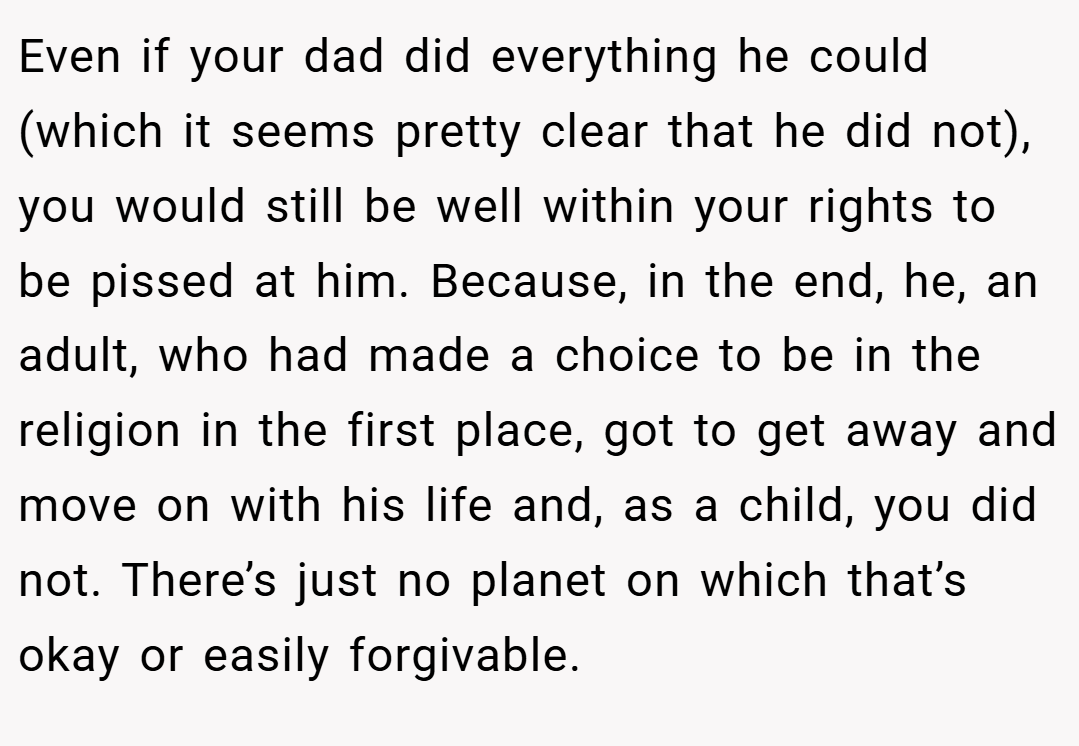 Even if your dad did everything he could (which it seems pretty clear that he did not), you would still be well within your rights to be pissed at him. Because, in the end, he, an adult, who had made a choice to be in the religion in the first place, got to get away and move on with his life and, as a child, you did not. There’s just no planet on which that’s okay or easily forgivable.