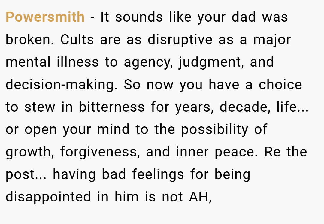 Powersmith − It sounds like your dad was broken. Cults are as disruptive as a major mental illness to agency, judgment, and decision-making. So now you have a choice to stew in bitterness for years, decade, life... or open your mind to the possibility of growth, forgiveness, and inner peace. Re the post... having bad feelings for being disappointed in him is not AH,