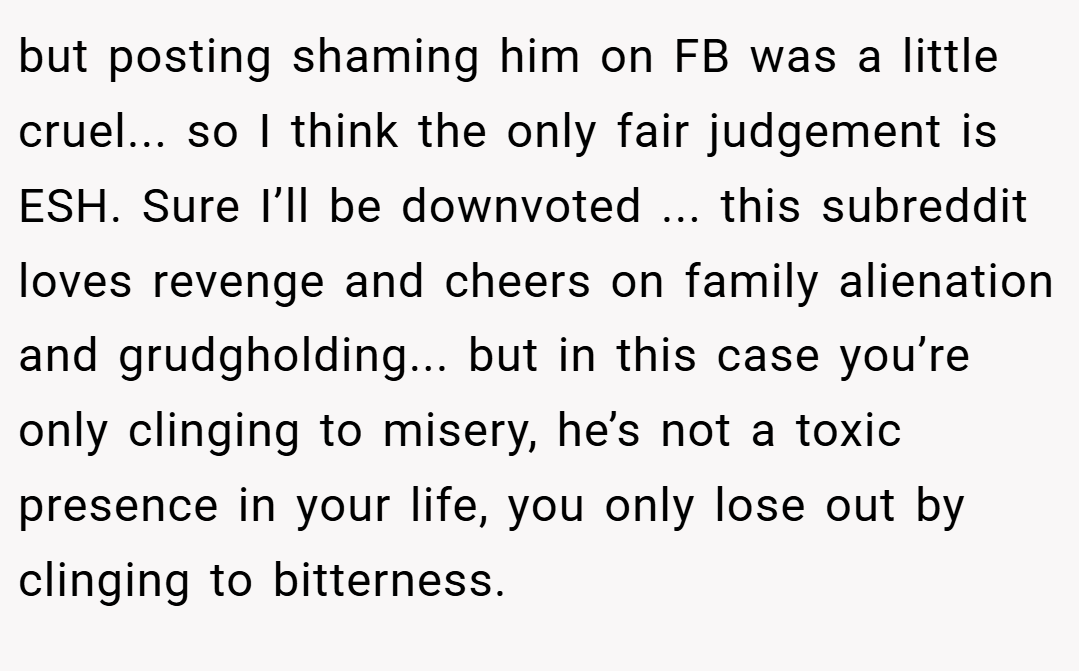 but posting shaming him on FB was a little cruel... so I think the only fair judgement is ESH. Sure I’ll be downvoted ... this subreddit loves revenge and cheers on family alienation and grudgholding... but in this case you’re only clinging to misery, he’s not a toxic presence in your life, you only lose out by clinging to bitterness.