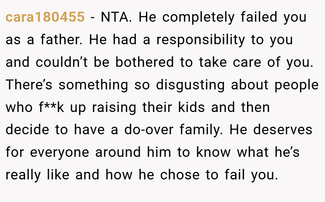 cara180455 − NTA. He completely failed you as a father. He had a responsibility to you and couldn’t be bothered to take care of you. There’s something so disgusting about people who f**k up raising their kids and then decide to have a do-over family. He deserves for everyone around him to know what he’s really like and how he chose to fail you.