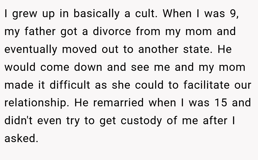I grew up in basically a cult. When I was 9, my father got a divorce from my mom and eventually moved out to another state. He would come down and see me and my mom made it difficult as she could to facilitate our relationship. He remarried when I was 15 and didn't even try to get custody of me after I asked.