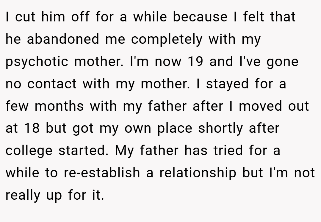 I cut him off for a while because I felt that he abandoned me completely with my psychotic mother. I'm now 19 and I've gone no contact with my mother. I stayed for a few months with my father after I moved out at 18 but got my own place shortly after college started. My father has tried for a while to re-establish a relationship but I'm not really up for it.