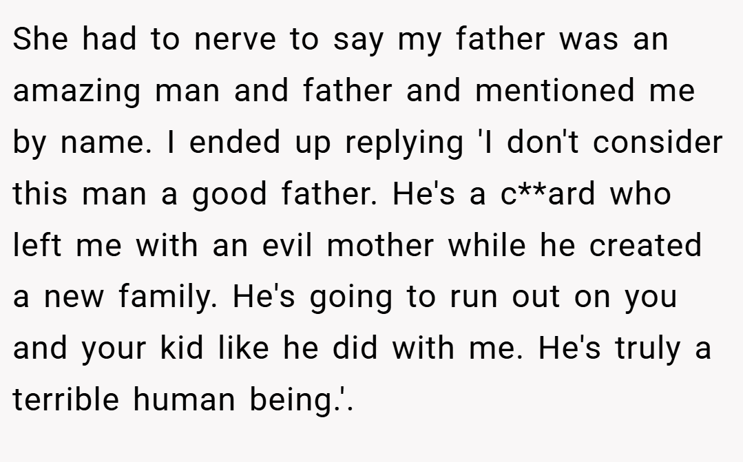 She had to nerve to say my father was an amazing man and father and mentioned me by name. I ended up replying 'I don't consider this man a good father. He's a c**ard who left me with an evil mother while he created a new family. He's going to run out on you and your kid like he did with me. He's truly a terrible human being.'.
