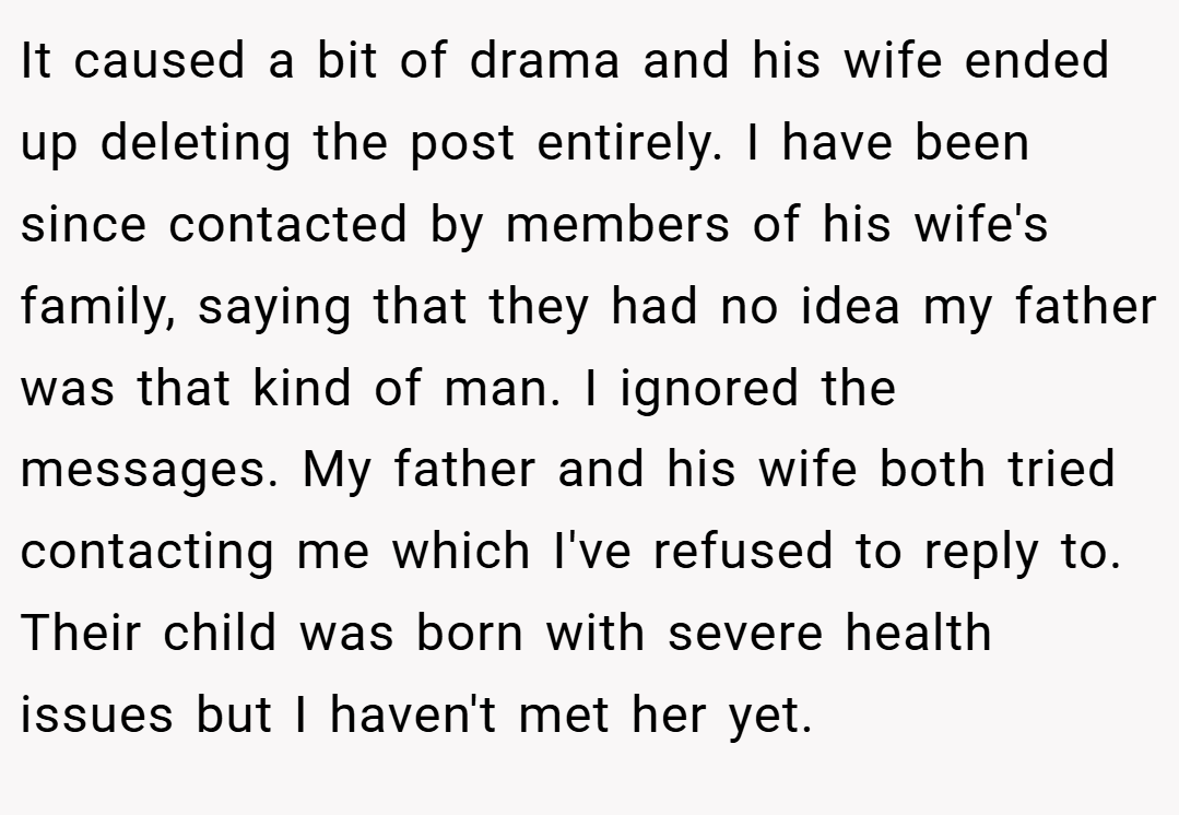 It caused a bit of drama and his wife ended up deleting the post entirely. I have been since contacted by members of his wife's family, saying that they had no idea my father was that kind of man. I ignored the messages. My father and his wife both tried contacting me which I've refused to reply to. Their child was born with severe health issues but I haven't met her yet.