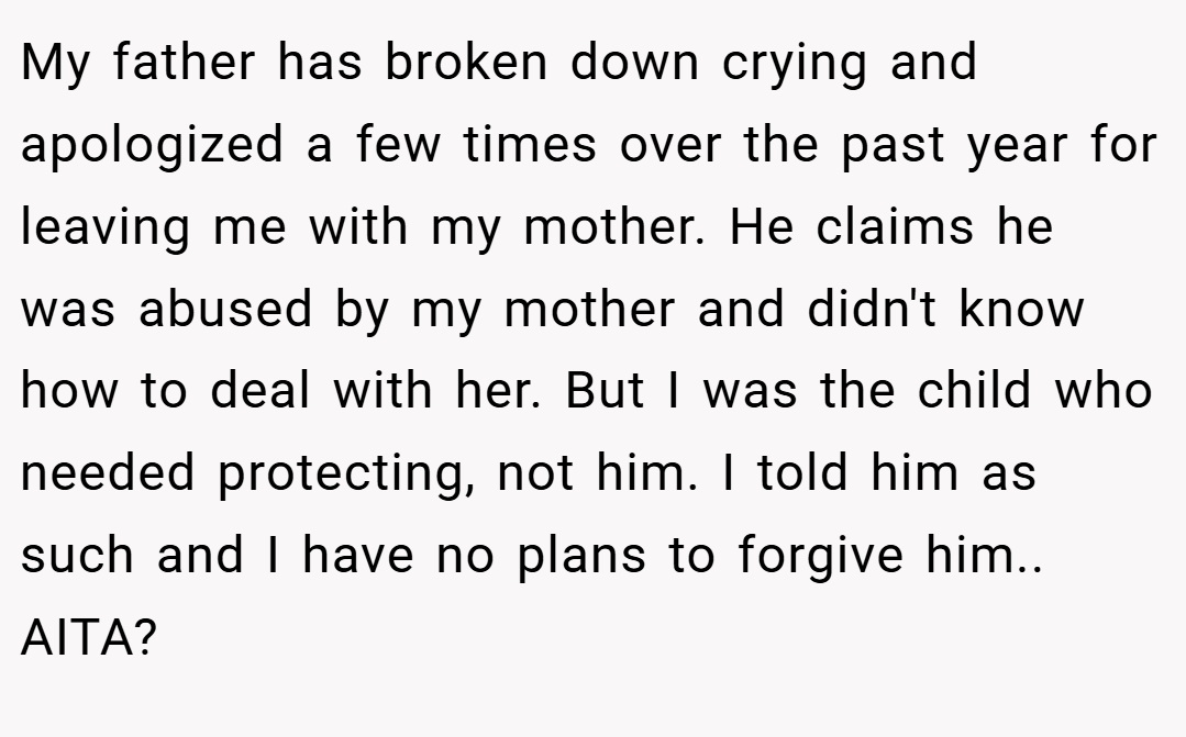 My father has broken down crying and apologized a few times over the past year for leaving me with my mother. He claims he was abused by my mother and didn't know how to deal with her. But I was the child who needed protecting, not him. I told him as such and I have no plans to forgive him.. AITA?