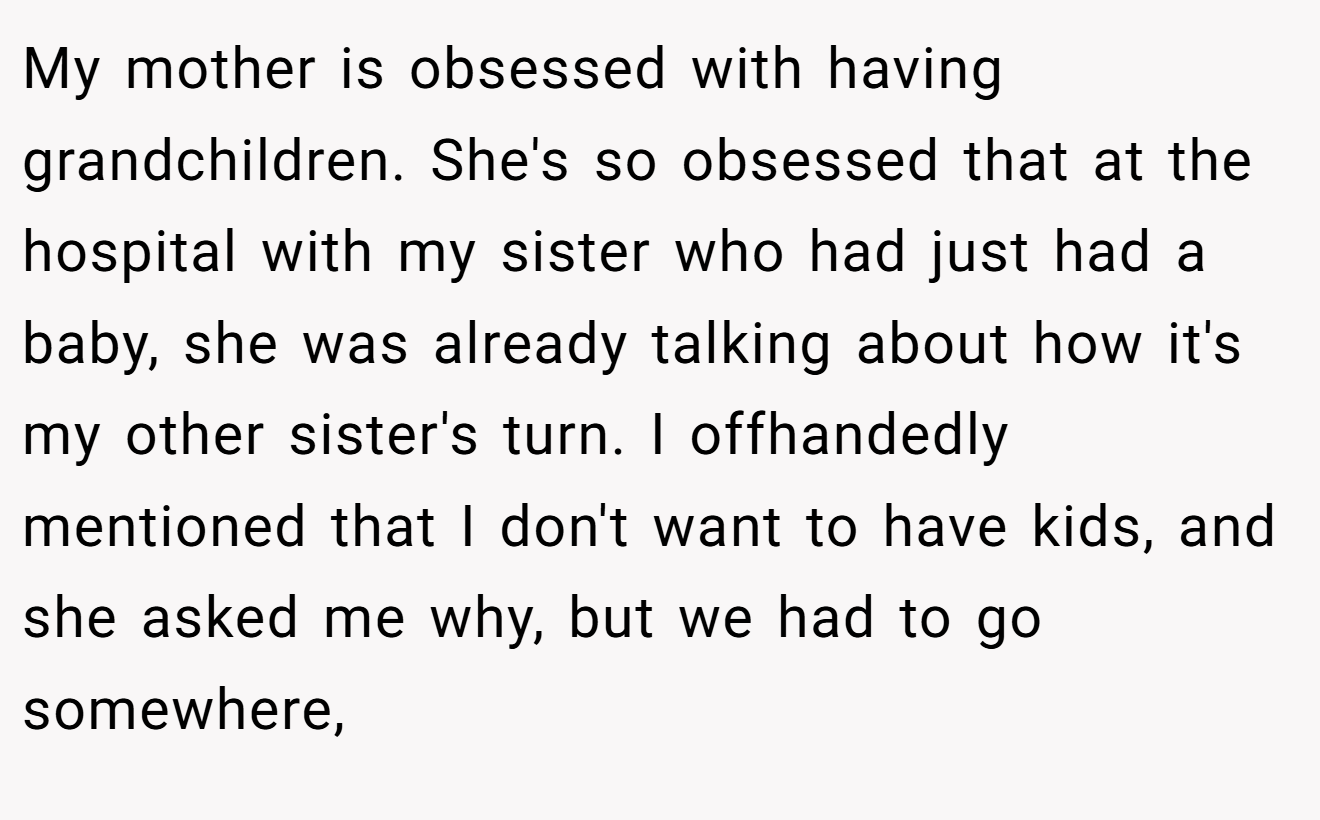 My mother is obsessed with having grandchildren. She's so obsessed that at the hospital with my sister who had just had a baby, she was already talking about how it's my other sister's turn. I offhandedly mentioned that I don't want to have kids, and she asked me why, but we had to go somewhere,