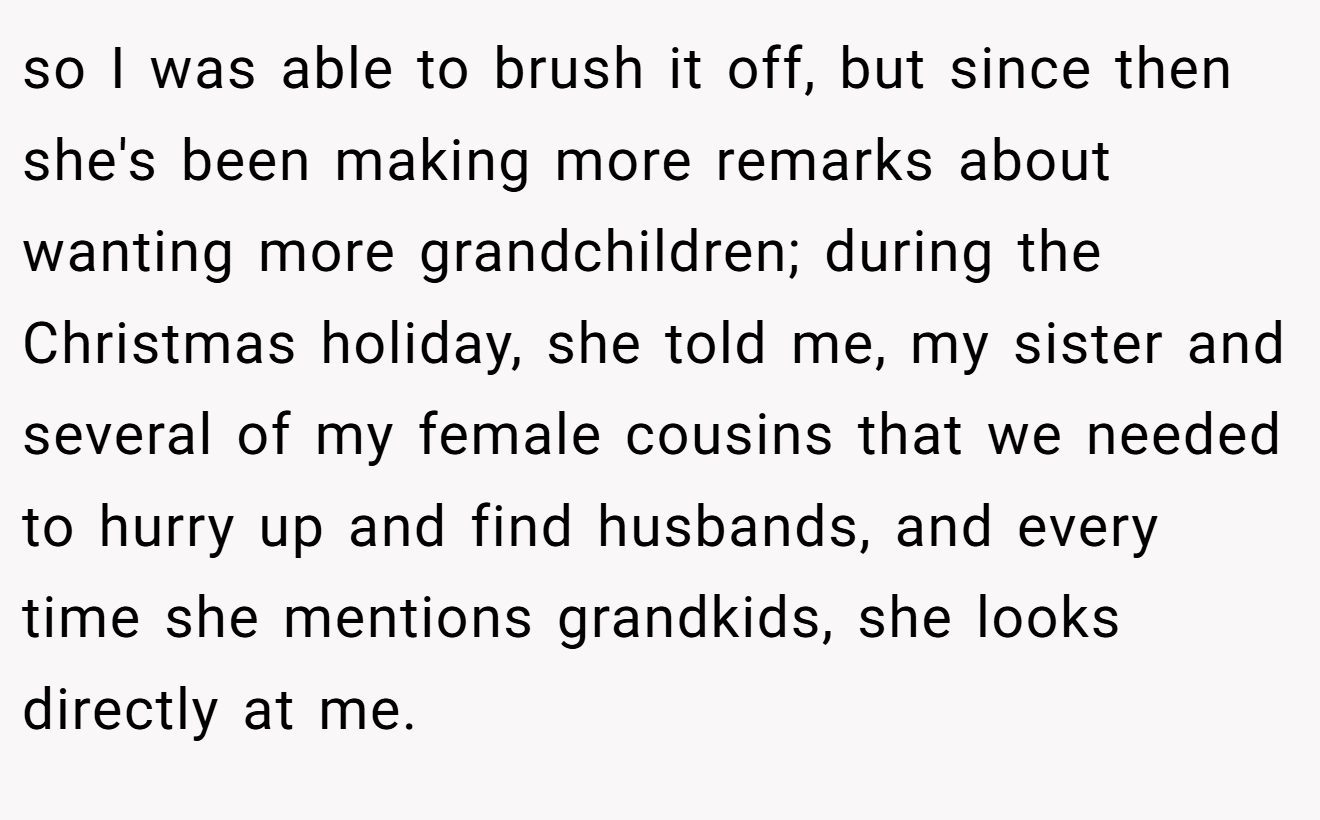 so I was able to brush it off, but since then she's been making more remarks about wanting more grandchildren; during the Christmas holiday, she told me, my sister and several of my female cousins that we needed to hurry up and find husbands, and every time she mentions grandkids, she looks directly at me.