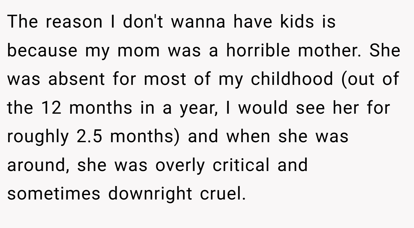 The reason I don't wanna have kids is because my mom was a horrible mother. She was absent for most of my childhood (out of the 12 months in a year, I would see her for roughly 2.5 months) and when she was around, she was overly critical and sometimes downright cruel.