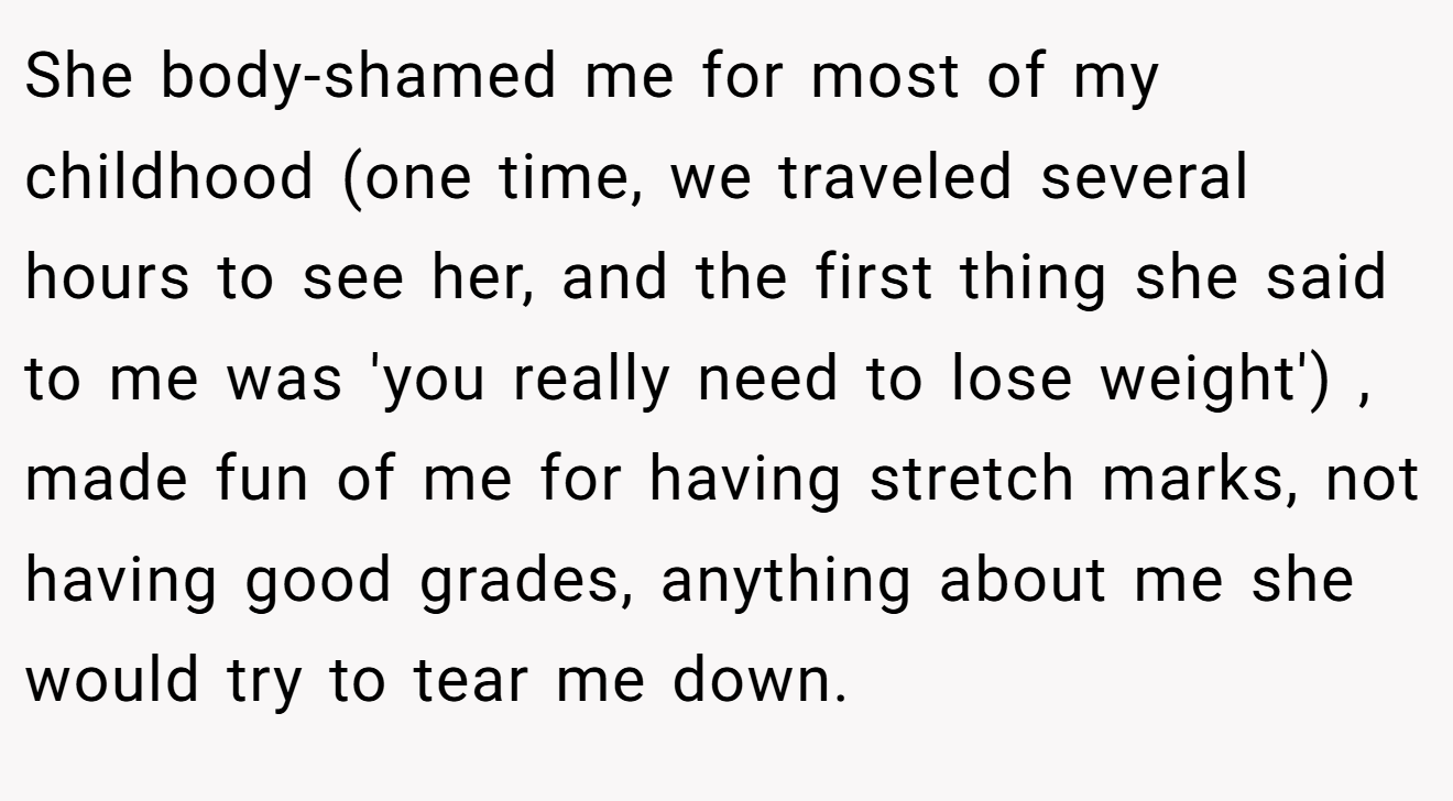 She body-shamed me for most of my childhood (one time, we traveled several hours to see her, and the first thing she said to me was 'you really need to lose weight') , made fun of me for having stretch marks, not having good grades, anything about me she would try to tear me down.