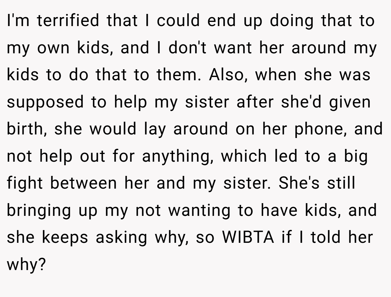 I'm terrified that I could end up doing that to my own kids, and I don't want her around my kids to do that to them. Also, when she was supposed to help my sister after she'd given birth, she would lay around on her phone, and not help out for anything, which led to a big fight between her and my sister. She's still bringing up my not wanting to have kids, and she keeps asking why, so WIBTA if I told her why?