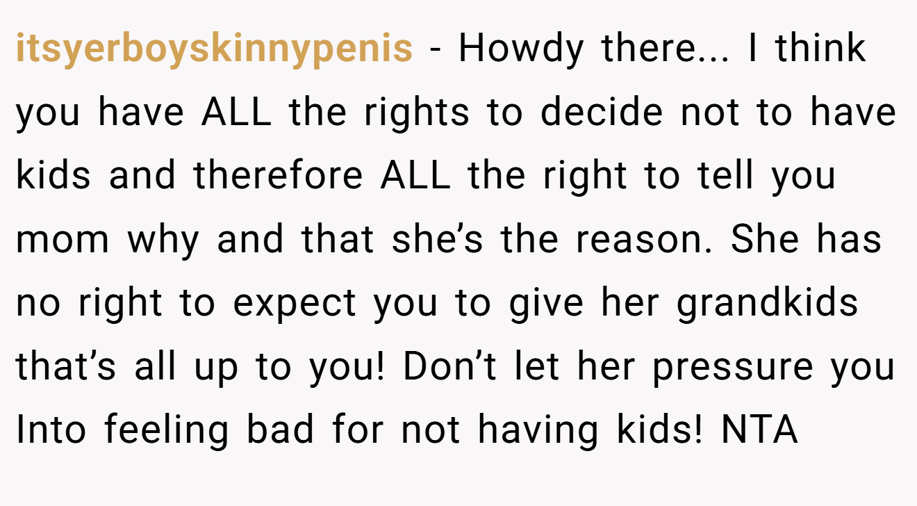 itsyerboyskinnypenis − Howdy there... I think you have ALL the rights to decide not to have kids and therefore ALL the right to tell you mom why and that she’s the reason. She has no right to expect you to give her grandkids that’s all up to you! Don’t let her pressure you Into feeling bad for not having kids! NTA