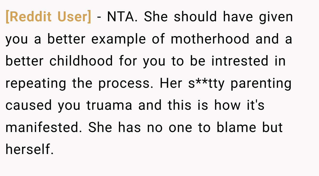[Reddit User] − NTA. She should have given you a better example of motherhood and a better childhood for you to be intrested in repeating the process. Her s**tty parenting caused you truama and this is how it's manifested. She has no one to blame but herself.