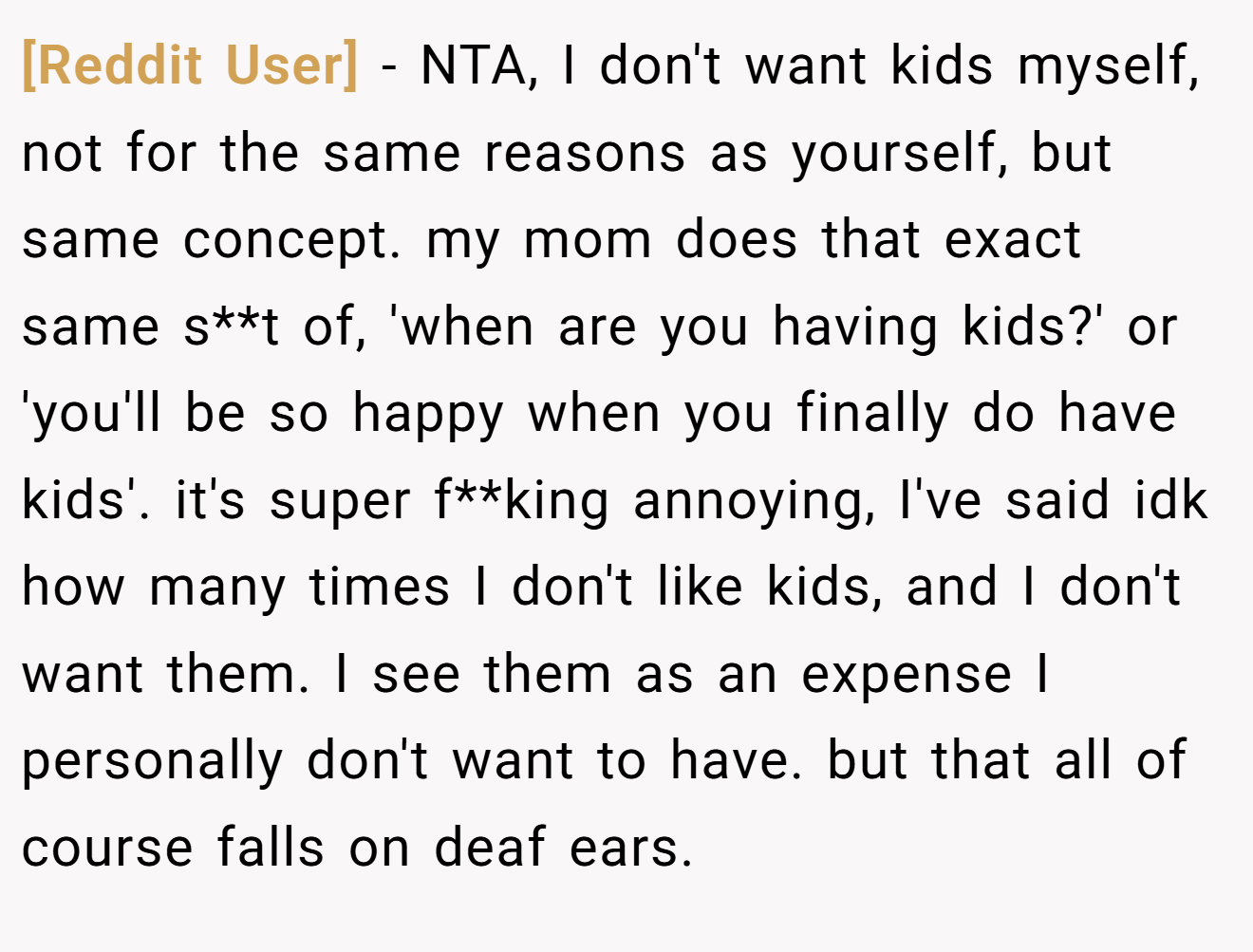 [Reddit User] − NTA, I don't want kids myself, not for the same reasons as yourself, but same concept. my mom does that exact same s**t of, 'when are you having kids?' or 'you'll be so happy when you finally do have kids'. it's super f**king annoying, I've said idk how many times I don't like kids, and I don't want them. I see them as an expense I personally don't want to have. but that all of course falls on deaf ears.