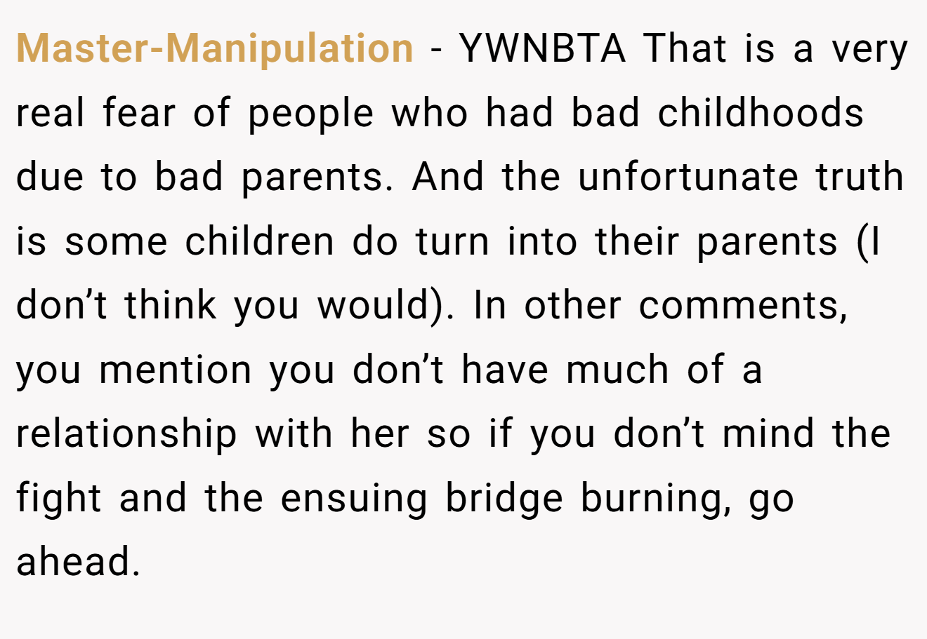 Master-Manipulation − YWNBTA That is a very real fear of people who had bad childhoods due to bad parents. And the unfortunate truth is some children do turn into their parents (I don’t think you would). In other comments, you mention you don’t have much of a relationship with her so if you don’t mind the fight and the ensuing bridge burning, go ahead.