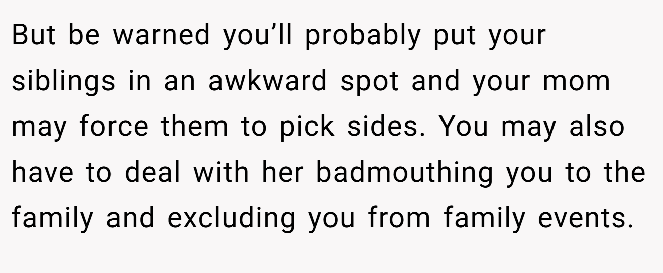 But be warned you’ll probably put your siblings in an awkward spot and your mom may force them to pick sides. You may also have to deal with her badmouthing you to the family and excluding you from family events.